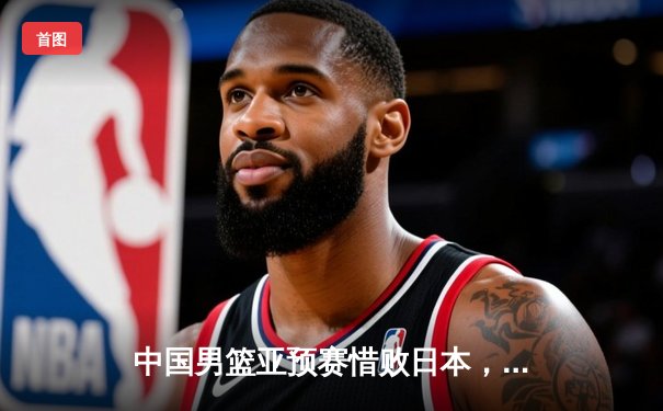 中国男篮亚预赛惜败日本，88年主场不败纪录告破