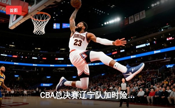 CBA总决赛辽宁队加时险胜广东队 赵继伟砍下全场最高分