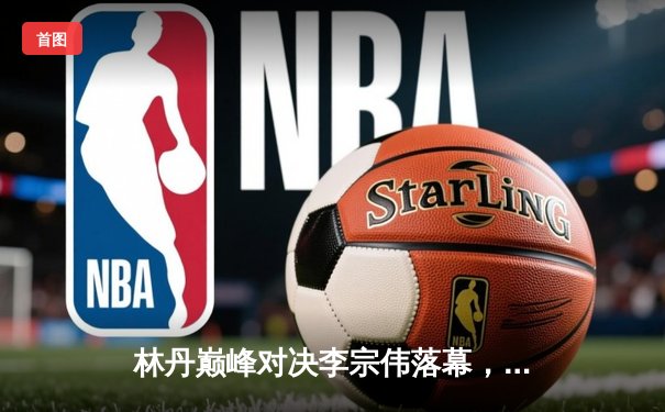 林丹巅峰对决李宗伟落幕，羽坛传奇震撼体坛