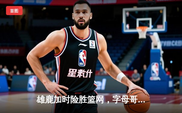 雄鹿加时险胜篮网，字母哥44分14篮板6助攻主宰关键战役