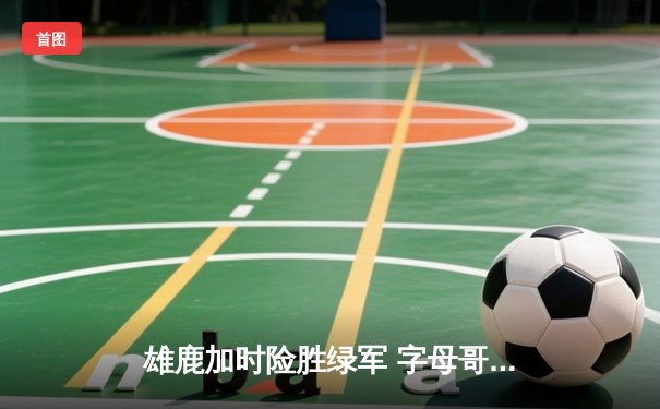 雄鹿加时险胜绿军 字母哥狂砍44+14利拉德关键三分定乾坤